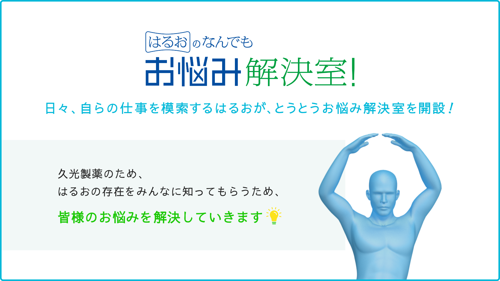 はるおのなんでもお悩み解決室 日々、自らの仕事を模索するはるおが、とうとうお悩み解決室を解説！久光製薬のため、はるおの存在をみんなに知ってもらうため、皆様のお悩みを解決していきます