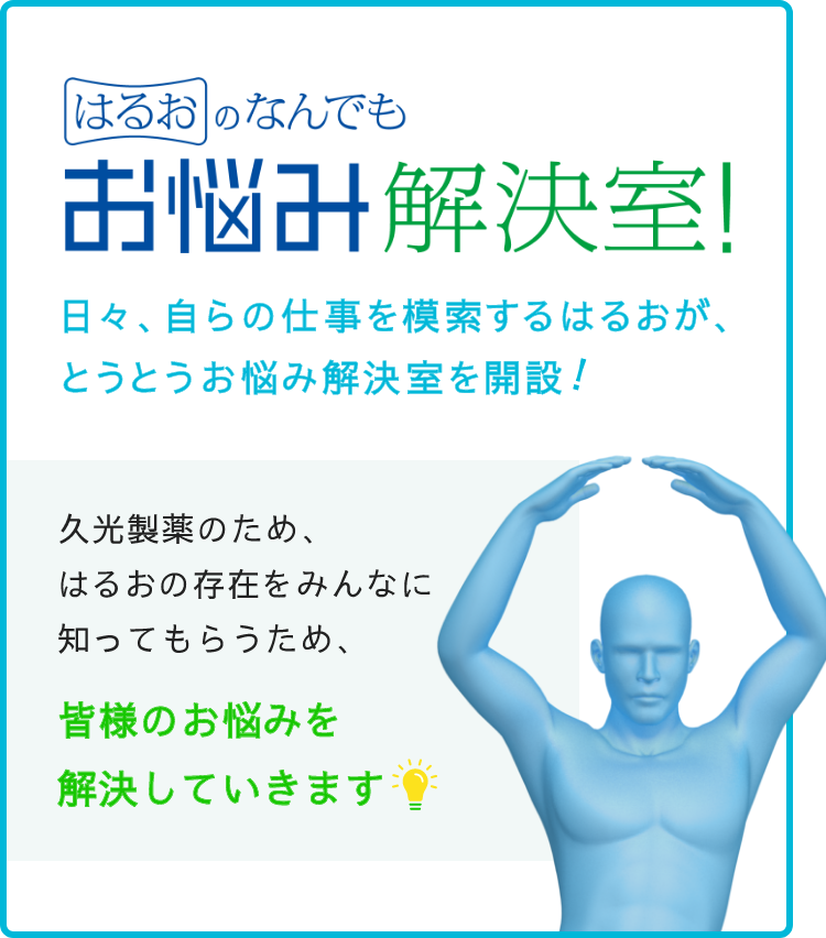 はるおのなんでもお悩み解決室 日々、自らの仕事を模索するはるおが、とうとうお悩み解決室を解説！久光製薬のため、はるおの存在をみんなに知ってもらうため、皆様のお悩みを解決していきます